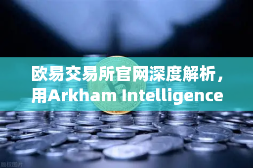 欧易交易所官网深度解析，用Arkham Intelligence链上工具可视化追踪资金流向