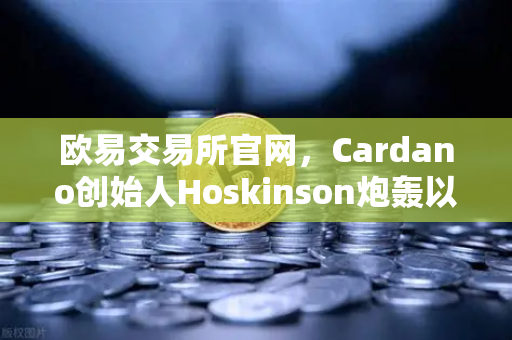 欧易交易所官网，Cardano创始人Hoskinson炮轰以太坊路线图缺乏创新，加密社区激辩未来方向