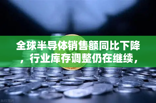 全球半导体销售额同比下降，行业库存调整仍在继续，欧易交易所官网深度解析市场变局