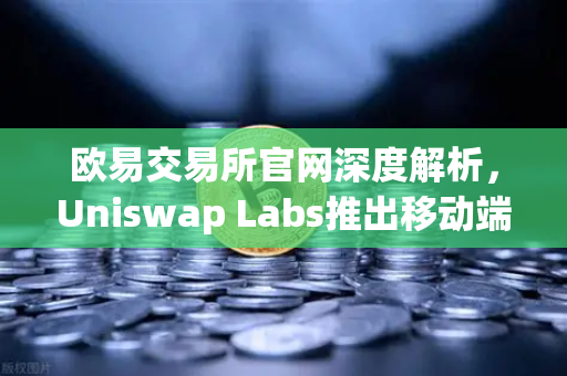 欧易交易所官网深度解析，Uniswap Labs推出移动端钱包应用，内置DApp浏览器，掀起DeFi新浪潮