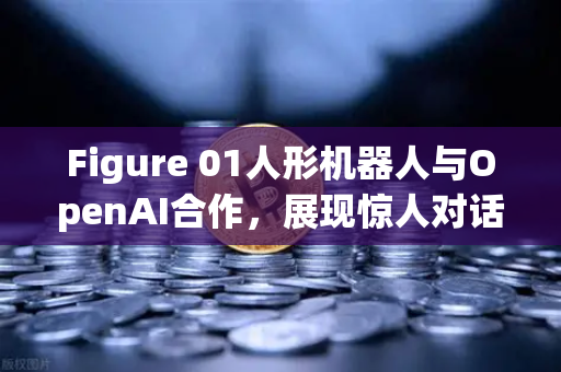 Figure 01人形机器人与OpenAI合作，展现惊人对话能力，未来已来