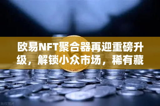 欧易NFT聚合器再迎重磅升级，解锁小众市场，稀有藏品筛选更精准