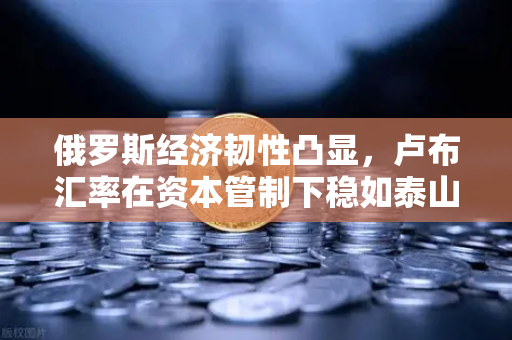 俄罗斯经济韧性凸显，卢布汇率在资本管制下稳如泰山，欧易交易所用户该关注什么？-第1张图片-欧易交易所