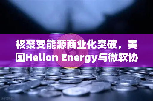 核聚变能源商业化突破，美国Helion Energy与微软协议如何重塑全球能源格局与数字资产未来