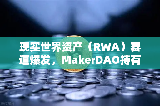 现实世界资产（RWA）赛道爆发，MakerDAO持有的美国国债规模扩大，欧易交易所如何布局？