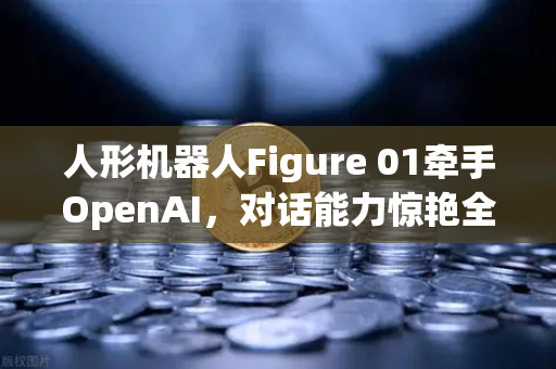 人形机器人Figure 01牵手OpenAI，对话能力惊艳全球，科技新纪元已来