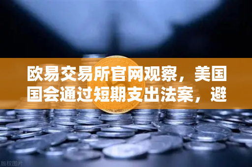 欧易交易所官网观察，美国国会通过短期支出法案，避免政府停摆危机深度解读