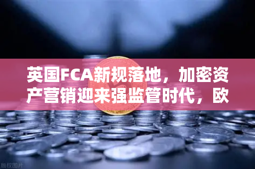 英国FCA新规落地，加密资产营销迎来强监管时代，欧易交易所如何应对？
