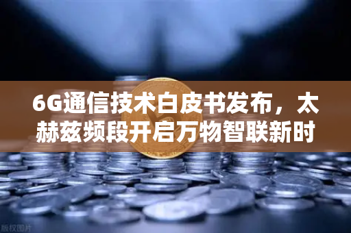 6G通信技术白皮书发布，太赫兹频段开启万物智联新时代，欧易交易所看好的科技革命