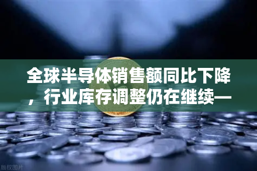 全球半导体销售额同比下降，行业库存调整仍在继续—欧易交易所官网解读市场新动向