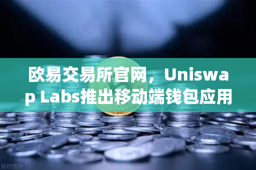 欧易交易所官网，Uniswap Labs推出移动端钱包应用，内置DApp浏览器的全面解读