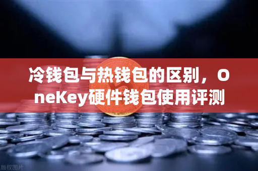 冷钱包与热钱包的区别，OneKey硬件钱包使用评测