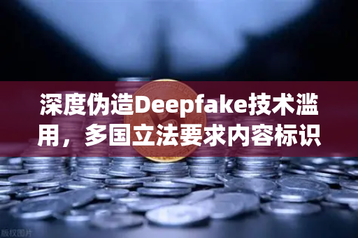 深度伪造Deepfake技术滥用，多国立法要求内容标识，数字时代信任危机如何破局？