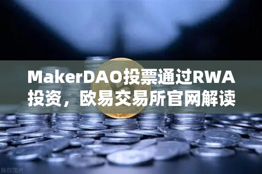 MakerDAO投票通过RWA投资，欧易交易所官网解读DeFi与现实世界资产融合新趋势