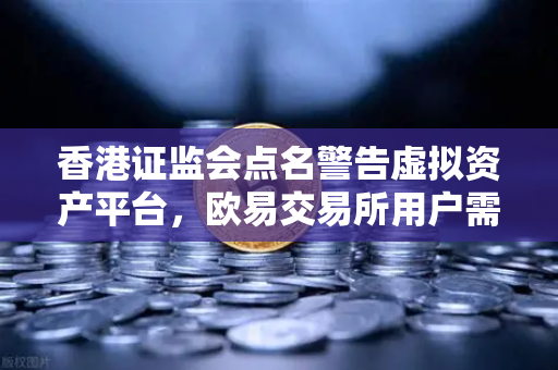 香港证监会点名警告虚拟资产平台，欧易交易所用户需警惕合规风险