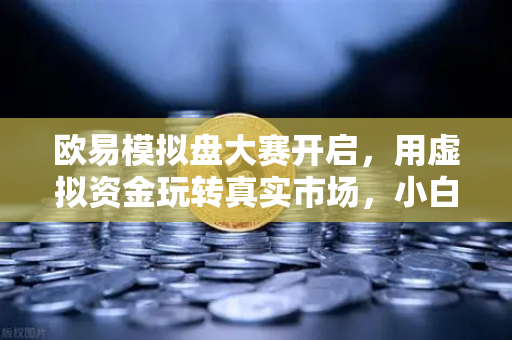 欧易模拟盘大赛开启，用虚拟资金玩转真实市场，小白也能轻松上手