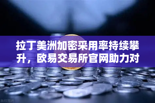 拉丁美洲加密采用率持续攀升，欧易交易所官网助力对抗货币贬值新选择
