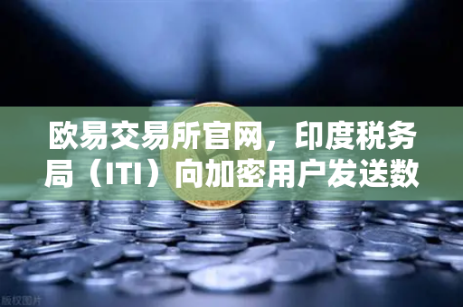 欧易交易所官网，印度税务局（ITI）向加密用户发送数万封欠税通知函，全球监管再升级