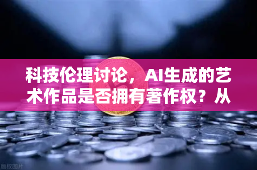 科技伦理讨论，AI生成的艺术作品是否拥有著作权？从法律与人文视角的深度解析