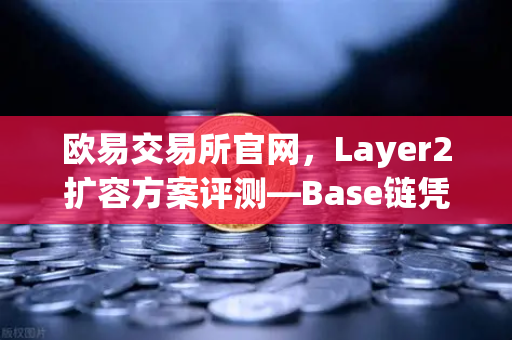 欧易交易所官网，Layer2扩容方案评测—Base链凭Coinbase背景强势崛起，生态布局暗藏玄机