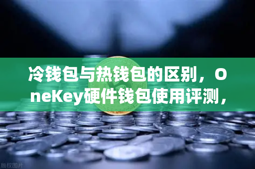 冷钱包与热钱包的区别，OneKey硬件钱包使用评测，欧易交易所用户必读指南