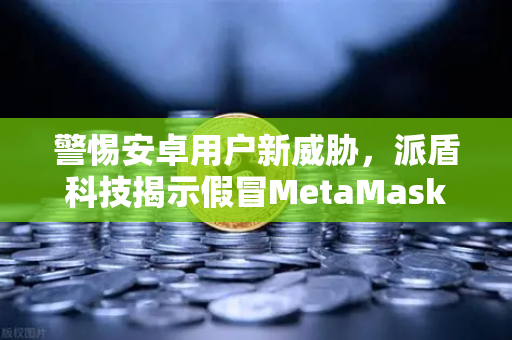 警惕安卓用户新威胁，派盾科技揭示假冒MetaMask应用渗透欧易交易所