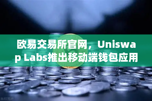 欧易交易所官网，Uniswap Labs推出移动端钱包应用，内置DApp浏览器引爆DeFi新浪潮