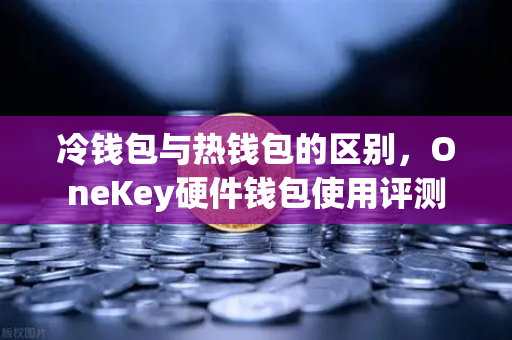 冷钱包与热钱包的区别，OneKey硬件钱包使用评测
