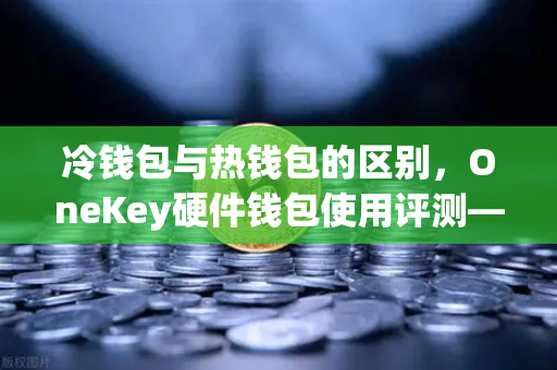 冷钱包与热钱包的区别，OneKey硬件钱包使用评测—从欧易交易所官网看资产安全
