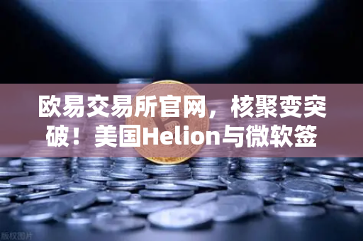 欧易交易所官网，核聚变突破！美国Helion与微软签下改变世界的供电协议