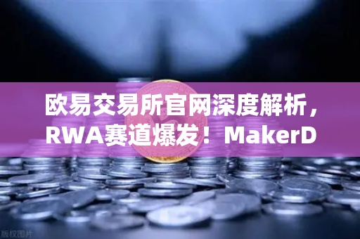 欧易交易所官网深度解析，RWA赛道爆发！MakerDAO美国国债持仓激增，DeFi与传统金融融合加速