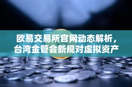 欧易交易所官网动态解析，台湾金管会新规对虚拟资产平台的影响