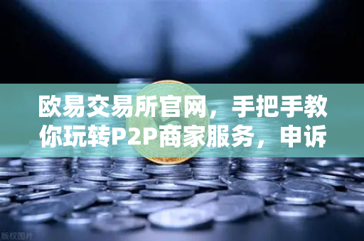 欧易交易所官网，手把手教你玩转P2P商家服务，申诉证据提交全攻略