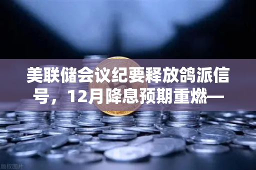 美联储会议纪要释放鸽派信号，12月降息预期重燃—欧易交易所官网独家解读市场新风向