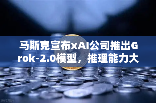 马斯克宣布xAI公司推出Grok-2.0模型，推理能力大幅提升，AI领域再掀狂潮