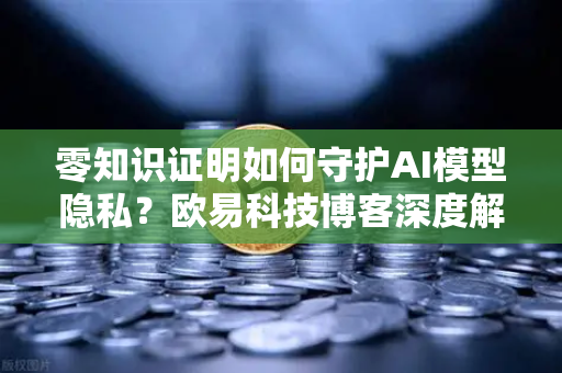 零知识证明如何守护AI模型隐私？欧易科技博客深度解析
