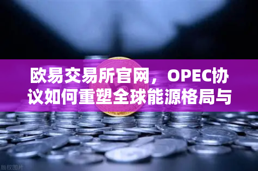 欧易交易所官网，OPEC协议如何重塑全球能源格局与你的资产配置