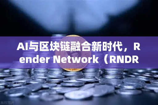 AI与区块链融合新时代，Render Network（RNDR）如何成为AI算力龙头