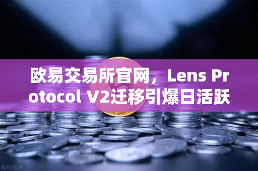 欧易交易所官网，Lens Protocol V2迁移引爆日活跃用户暴增300%的背后逻辑
