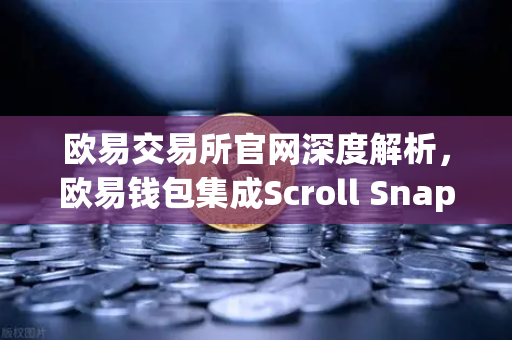 欧易交易所官网深度解析，欧易钱包集成Scroll Snap，体验基于zkEVM的Layer2新纪元