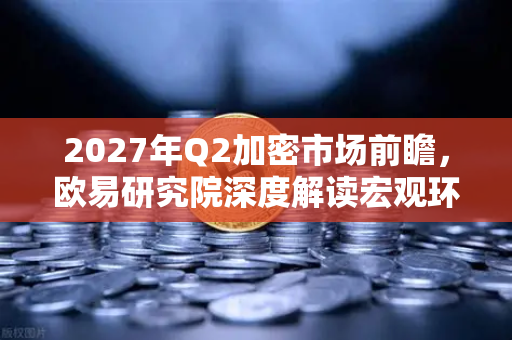 2027年Q2加密市场前瞻，欧易研究院深度解读宏观环境与投资机遇