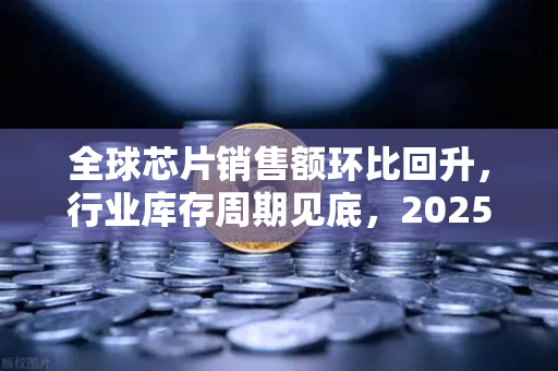 全球芯片销售额环比回升，行业库存周期见底，2025年半导体市场迎来拐点