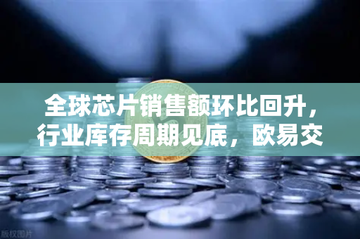全球芯片销售额环比回升，行业库存周期见底，欧易交易所官网视角下的市场新机遇