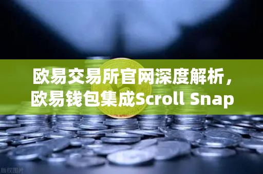 欧易交易所官网深度解析，欧易钱包集成Scroll Snap，体验基于zkEVM的Layer2新纪元