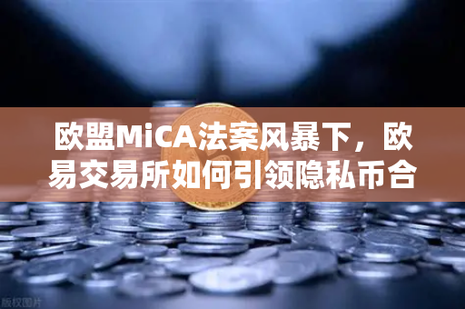 欧盟MiCA法案风暴下，欧易交易所如何引领隐私币合规新格局？