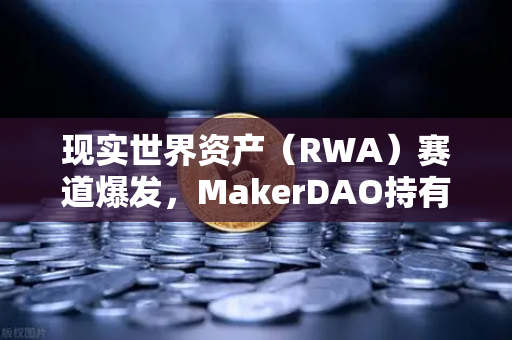 现实世界资产（RWA）赛道爆发，MakerDAO持有的美国国债规模扩大，欧易交易所如何布局？