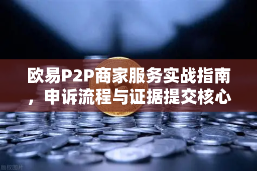 欧易P2P商家服务实战指南，申诉流程与证据提交核心技巧