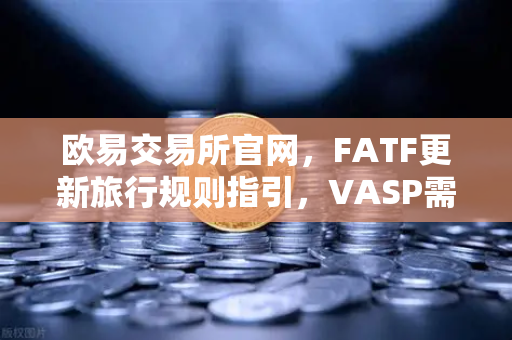 欧易交易所官网，FATF更新旅行规则指引，VASP需共享受益所有人信息—合规新趋势解读