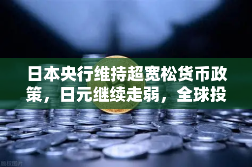 日本央行维持超宽松货币政策，日元继续走弱，全球投资者的新机遇与挑战