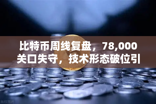 比特币周线复盘，78,000关口失守，技术形态破位引发抛售潮—市场恐慌还是抄底良机？